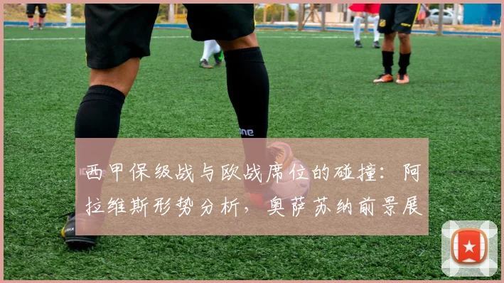 西甲保级战与欧战席位的碰撞：阿拉维斯形势分析，奥萨苏纳前景展望