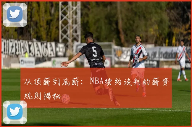 从顶薪到底薪：NBA续约谈判的薪资规则揭秘