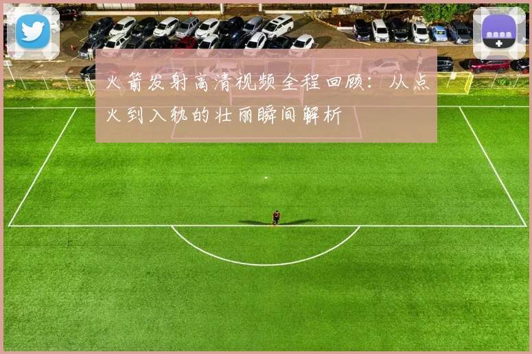 火箭发射高清视频全程回顾:从点火到入轨的壮丽瞬间解析