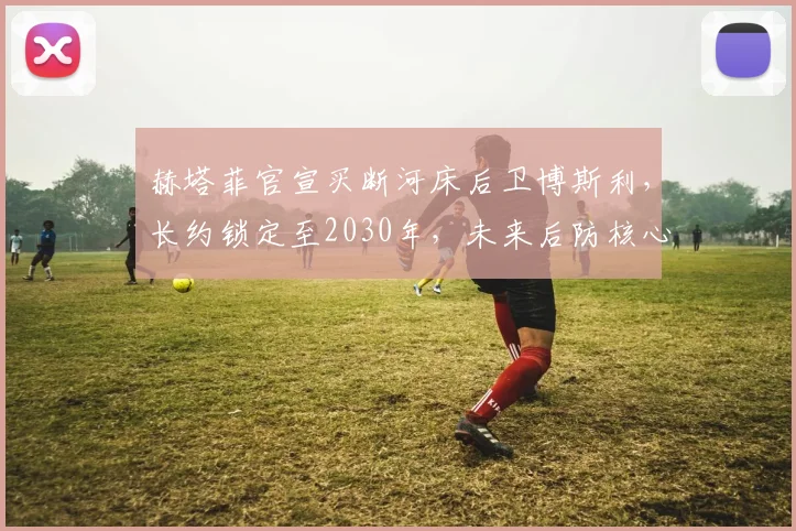 赫塔菲官宣买断河床后卫博斯利,长约锁定至2030年,未来后防核心浮现