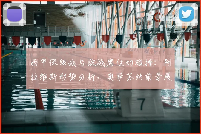 西甲保级战与欧战席位的碰撞：阿拉维斯形势分析，奥萨苏纳前景展望